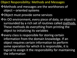 Object Responsibility: Methods and Messages
Methods and messages are the workhorses of
object – oriented systems
Object must provide some services
In OO environment, every piece of data, or object is
surrounded by a rich set of routines called methods.
These methods do everything from printing the
object to initializing its variables
every class is responsible for storing certain
information from the domain knowledge. If an
object requires certain information to perform
some operation for which it is responsible, it is
logical to assign it the responsibility for maintaining
the information
 