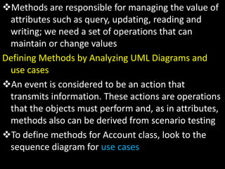 Methods are responsible for managing the value of
attributes such as query, updating, reading and
writing; we need a set of operations that can
maintain or change values
Defining Methods by Analyzing UML Diagrams and
use cases
An event is considered to be an action that
transmits information. These actions are operations
that the objects must perform and, as in attributes,
methods also can be derived from scenario testing
To define methods for Account class, look to the
sequence diagram for use cases
 