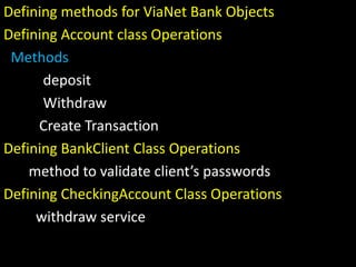 Defining methods for ViaNet Bank Objects
Defining Account class Operations
Methods
deposit
Withdraw
Create Transaction
Defining BankClient Class Operations
method to validate client’s passwords
Defining CheckingAccount Class Operations
withdraw service
 