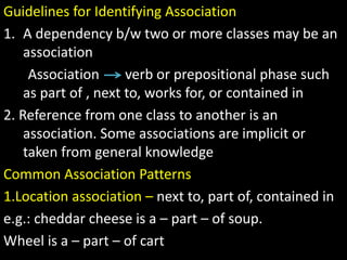 Guidelines for Identifying Association
1. A dependency b/w two or more classes may be an
association
Association verb or prepositional phase such
as part of , next to, works for, or contained in
2. Reference from one class to another is an
association. Some associations are implicit or
taken from general knowledge
Common Association Patterns
1.Location association – next to, part of, contained in
e.g.: cheddar cheese is a – part – of soup.
Wheel is a – part – of cart
 