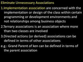 Eliminate Unnecessary Associations
1.Implementation association are concerned with the
implementation or design of the class within certain
programming or development environments and
not relationships among business objects
2.Ternary associations is an association where more
than two classes are involved
3.Directed actions (or derived) associations can be
defined in terms of other associations
e.g.: Grand Parent of ken can be defined in terms of
the parent association
 