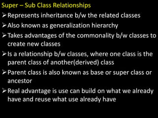 Super – Sub Class Relationships
Represents inheritance b/w the related classes
Also known as generalization hierarchy
Takes advantages of the commonality b/w classes to
create new classes
Is a relationship b/w classes, where one class is the
parent class of another(derived) class
Parent class is also known as base or super class or
ancestor
Real advantage is use can build on what we already
have and reuse what use already have
 