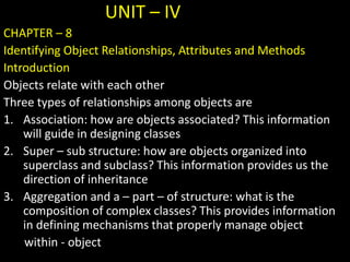 UNIT – IV
CHAPTER – 8
Identifying Object Relationships, Attributes and Methods
Introduction
Objects relate with each other
Three types of relationships among objects are
1. Association: how are objects associated? This information
will guide in designing classes
2. Super – sub structure: how are objects organized into
superclass and subclass? This information provides us the
direction of inheritance
3. Aggregation and a – part – of structure: what is the
composition of complex classes? This provides information
in defining mechanisms that properly manage object
within - object
 