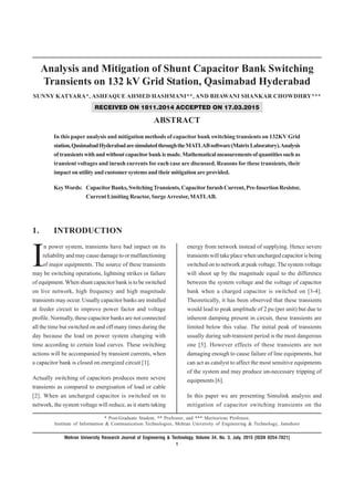Analysis and Mitigation of Shunt Capacitor Bank Switching
Transients on 132 kV Grid Station, Qasimabad Hyderabad
SUNNY KATYARA*, ASHFAQUE AHMED HASHMANI**, AND BHAWANI SHANKAR CHOWDHRY***
RECEIVED ON 1811.2014 ACCEPTED ON 17.03.2015
ABSTRACT
In this paper analysis and mitigation methods of capacitor bank switching transients on 132KV Grid
station,QasimabadHyderabadaresimulatedthroughtheMATLABsoftware(MatrixLaboratory).Analysis
oftransientswithandwithoutcapacitorbankismade.Mathematicalmeasurementsofquantitiessuchas
transient voltages and inrush currents for each case are discussed. Reasons for these transients, their
impact on utility and customer systems and their mitigation are provided.
KeyWords: CapacitorBanks,SwitchingTransients,CapacitorInrushCurrent,Pre-InsertionResistor,
Current Limiting Reactor, SurgeArrestor, MATLAB.
* Post-Graduate Student, ** Professor, and *** Meritorious Professor,
Institute of Information & Communication Technologies, Mehran University of Engineering & Technology, Jamshoro
1. INTRODUCTION
energy from network instead of supplying. Hence severe
transients will take place when uncharged capacitor is being
switched on to network at peak voltage. The system voltage
will shoot up by the magnitude equal to the difference
between the system voltage and the voltage of capacitor
bank when a charged capacitor is switched on [3-4].
Theoretically, it has been observed that these transients
would lead to peak amplitude of 2 pu (per unit) but due to
inherent damping present in circuit, these transients are
limited below this value. The initial peak of transients
usually during sub-transient period is the most dangerous
one [5]. However effects of these transients are not
damaging enough to cause failure of line equipments, but
can act as catalyst to affect the most sensitive equipments
of the system and may produce un-necessary tripping of
equipments [6].
In this paper we are presenting Simulink analysis and
mitigation of capacitor switching transients on the
Mehran University Research Journal of Engineering & Technology, Volume 34, No. 3, July, 2015 [ISSN 0254-7821]
1
I
n power system, transients have bad impact on its
reliability and may cause damage to or malfunctioning
of major equipments. The source of these transients
may be switching operations, lightning strikes or failure
of equipment. When shunt capacitor bank is to be switched
on live network, high frequency and high magnitude
transients may occur. Usually capacitor banks are installed
at feeder circuit to improve power factor and voltage
profile. Normally, these capacitor banks are not connected
all the time but switched on and off many times during the
day because the load on power system changing with
time according to certain load curves. These switching
actions will be accompanied by transient currents, when
a capacitor bank is closed on energized circuit [1].
Actually switching of capacitors produces more severe
transients as compared to energisation of load or cable
[2]. When an uncharged capacitor is switched on to
network, the system voltage will reduce, as it starts taking
 