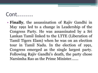 Cont........
• Finally, the assassination of Rajiv Gandhi in
May 1991 led to a change in Leadership of the
Congress Party. He was assassinated by a Sri
Lankan Tamil linked to the LTTE (Liberation of
Tamil Tigers Elam) when he was on an election
tour in Tamil Nadu. In the election of 1991,
Congress emerged as the single largest party.
Following Rajiv Gandhi’s death, the party chose
Narsimha Rao as the Prime Minister.......
 