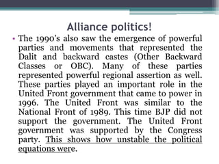 Alliance politics!
• The 1990’s also saw the emergence of powerful
parties and movements that represented the
Dalit and backward castes (Other Backward
Classes or OBC). Many of these parties
represented powerful regional assertion as well.
These parties played an important role in the
United Front government that came to power in
1996. The United Front was similar to the
National Front of 1989. This time BJP did not
support the government. The United Front
government was supported by the Congress
party. This shows how unstable the political
equations were.
 