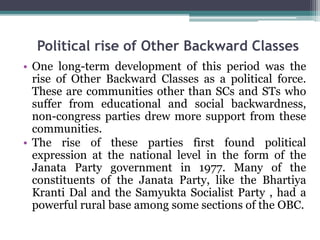 Political rise of Other Backward Classes
• One long-term development of this period was the
rise of Other Backward Classes as a political force.
These are communities other than SCs and STs who
suffer from educational and social backwardness,
non-congress parties drew more support from these
communities.
• The rise of these parties first found political
expression at the national level in the form of the
Janata Party government in 1977. Many of the
constituents of the Janata Party, like the Bhartiya
Kranti Dal and the Samyukta Socialist Party , had a
powerful rural base among some sections of the OBC.
 