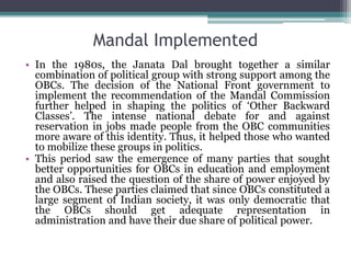 Mandal Implemented
• In the 1980s, the Janata Dal brought together a similar
combination of political group with strong support among the
OBCs. The decision of the National Front government to
implement the recommendation of the Mandal Commission
further helped in shaping the politics of ‘Other Backward
Classes’. The intense national debate for and against
reservation in jobs made people from the OBC communities
more aware of this identity. Thus, it helped those who wanted
to mobilize these groups in politics.
• This period saw the emergence of many parties that sought
better opportunities for OBCs in education and employment
and also raised the question of the share of power enjoyed by
the OBCs. These parties claimed that since OBCs constituted a
large segment of Indian society, it was only democratic that
the OBCs should get adequate representation in
administration and have their due share of political power.
 