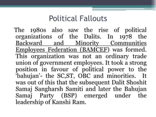 Political Fallouts
The 1980s also saw the rise of political
organizations of the Dalits. In 1978 the
Backward and Minority Communities
Employees Federation (BAMCEF) was formed.
This organization was not an ordinary trade
union of government employees. It took a strong
position in favour of political power to the
‘bahujan’- the SC,ST, OBC and minorities. It
was out of this that the subsequent Dalit Shoshit
Samaj Sangharsh Samiti and later the Bahujan
Samaj Party (BSP) emerged under the
leadership of Kanshi Ram.
 