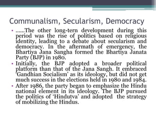 Communalism, Secularism, Democracy
• ......The other long-tern development during this
period was the rise of politics based on religious
identity, leading to a debate about secularism and
democracy. In the aftermath of emergency, the
Bhartiya Jana Sangha formed the Bhartiya Janata
Party (BJP) in 1980.
• Initially, the BJP adopted a broader political
platform than that of the Jana Sangh. It embraced
‘Gandhian Socialism’ as its ideology, but did not get
much success in the elections held in 1980 and 1984.
• After 1986, the party began to emphasize the Hindu
national element in its ideology. The BJP pursued
the politics of ‘Hindutva’ and adopted the strategy
of mobilizing the Hindus.
 