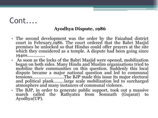 Cont....
Ayodhya Dispute, 1986
• The second development was the order by the Faizabad district
court in February,1986. The court ordered that the Babri Masjid
premises be unlocked so that Hindus could offer prayers at the site
which they considered as a temple. A dispute had been going since
1940s...............
• As soon as the locks of the Babri Masjid were opened, mobilization
began on both sides. Many Hindu and Muslim organisations tried to
mobilize their communities on this question. Suddenly this local
dispute became a major national question and led to communal
tensions...........................The BJP made this issue its major electoral
and political plank.........large scale mobilization led to surcharged
atmosphere and many instances of communal violence.
• The BJP, in order to generate public support, took out a massive
march called the Rathyatra from Somnath (Gujarat) to
Ayodhya(UP).
 
