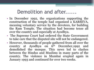 Demolition and after......
• In December 1992, the organizations supporting the
construction of the temple had organized a KARSEVA,
meaning voluntary service by the devotees, for building
the Ram Temple. The situation had become tense all
over the country and especially at Ayodhya.
• The Supreme Court had ordered the State Government
to take care that the disputed site will not be endangered.
• However, thousands of people gathered from all over the
country at Ayodhya on 6th December,1992 and
demolished the mosque. This news led to clashes
between the Hindus and Muslims in many parts of the
country. The violence in Mumbai erupted again in
January 1993 and continued for over two weeks.
 