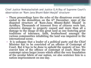 Chief Justice Venkatachaliah and Justice G.N.Ray of Supreme Court’s
observation on ‘Ram-Jana Bhumi-Babri Masjid’ structure-
• These proceedings have the echo of the disastrous event that
ended in the demolition on the 6th December, 1992 of the
disputed structure of ‘Ram-Jana Bhumi-Babri Masjid’ in
Ayodhya. Thousands of innocent lives of citizens were lost,
extensive damage to property caused and more than all a
damage to the image of this great land as one fostering great
traditions of tolerance, faith, brotherhood amongst the
various communities inhabiting the land was impaired in the
international scene.
• It is unhappy that a leader of a political party and the Chief
Minister has to be convicted of an offence of Contempt of
Court. But it has to be done to uphold the majesty of law. We
convict him of the offence of contempt of court. Since the
contempt raises larger issues which affect the very foundation
of the secular fabric of our nation, we also sentence him to a
nation imprisonment on one day.
 