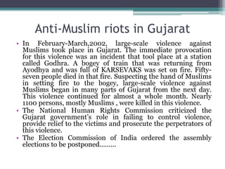 Anti-Muslim riots in Gujarat
• In February-March,2002, large-scale violence against
Muslims took place in Gujarat. The immediate provocation
for this violence was an incident that tool place at a station
called Godhra. A bogey of train that was returning from
Ayodhya and was full of KARSEVAKS was set on fire. Fifty-
seven people died in that fire. Suspecting the hand of Muslims
in setting fire to the bogey, large-scale violence against
Muslims began in many parts of Gujarat from the next day.
This violence continued for almost a whole month. Nearly
1100 persons, mostly Muslims , were killed in this violence.
• The National Human Rights Commission criticized the
Gujarat government’s role in failing to control violence,
provide relief to the victims and prosecute the perpetrators of
this violence.
• The Election Commission of India ordered the assembly
elections to be postponed.........
 