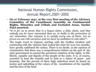 National Human Rights Commission,
Annual Report,2001-2002
• On 27 February 1947, at the very first meeting of the Advisory
Committee of the Constituent Assembly on Fundamental
Rights, Minorites and Tribals and Excluded Areas, Sardar
Patel asserted:
• “It is for us to prove that is a bogus claim, a false claim, and that
nobody can be more interested than us, in India in the protection of
our minorities. Our mission is to satisfy every one of them. Let us
prove we can rule ourselves and we have no ambition to rule other”.
• The tragic event in Gujarat, starting with the Godhra incident and
continuing with the violence that rocked the state for over two months,
have greatly saddened the nation. There is no doubt, in the opinion of
commission, that there was a comprehensive failure on the part of the
state government to control the persistent violation of the rights to life,
liberty, equality and dignity of the people of the state. It is, of course,
essential to heal the wounds and to look to a future of peace and
harmony. But the pursuit of these high objectives must be based on
justice and upholding of the values of the constitution of the republic
and the laws of the land.
 