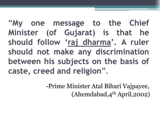 “My one message to the Chief
Minister (of Gujarat) is that he
should follow ‘raj dharma’. A ruler
should not make any discrimination
between his subjects on the basis of
caste, creed and religion”.
-Prime Minister Atal Bihari Vajpayee,
(Ahemdabad,4th April,2002)
 