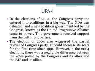 UPA-I
• In the elections of 2004, the Congress party too
entered into coalitions in a big way. The NDA was
defeated and a new coalition government led by the
Congress, known as the United Progressive Alliance
came to power. This government received support
from the Left Front parties.
• The election of 2004 also witnessed the partial
revival of Congress party. It could increase its seats
for the first time since 1991. However, n the 2004
elections, there was a negligible difference between
the votes polled by the Congress and its allies and
the BJP and its allies.
 