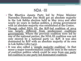 NDA –III
• The Bhartiya Janata Party led by Prime Minister
Narendra Damodar Das Modi got an absolute majority
in the Lok Sabha election held in May 2014 and after
nearly 30 years in Indian politics, a strong government
with an absolute majority was established at the Centre.
• Though called NDA III, the BJP-led coalition of 2014
was largely different from predecessor coalitions
governments. Where the previous coalition were led by
one of the national parties, the NDA III coalition was not
only steered by a national party i.e. BJP, it was also
dominated by BJP with an absolute majority of its own
in Lok Sabha (282/543).
• It was also called a ‘simple majority coalition’. In that
sense a major transformation could be seen in the nature
of coalition politics which could be seen from one party
led coalition to one party led dominated coalition.
 
