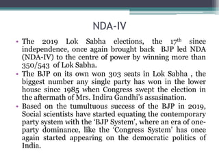 NDA-IV
• The 2019 Lok Sabha elections, the 17th since
independence, once again brought back BJP led NDA
(NDA-IV) to the centre of power by winning more than
350/543 of Lok Sabha.
• The BJP on its own won 303 seats in Lok Sabha , the
biggest number any single party has won in the lower
house since 1985 when Congress swept the election in
the aftermath of Mrs. Indira Gandhi’s assasination.
• Based on the tumultuous success of the BJP in 2019,
Social scientists have started equating the contemporary
party system with the ‘BJP System’, where an era of one-
party dominance, like the ‘Congress System’ has once
again started appearing on the democratic politics of
India.
 