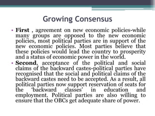 Growing Consensus
• First , agreement on new economic policies-while
many groups are opposed to the new economic
policies, most political parties are in support of the
new economic policies. Most parties believe that
these policies would lead the country to prosperity
and a status of economic power in the world.
• Second, acceptance of the political and social
claims of the backward castes-political parties have
recognised that the social and political claims of the
backward castes need to be accepted. As a result, all
political parties now support reservation of seats for
the ‘backward classes’ in education and
employment. Political parties are also willing to
ensure that the OBCs get adequate share of power.
 
