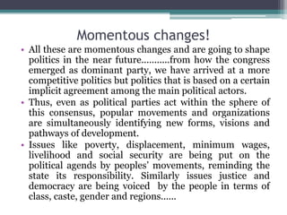 Momentous changes!
• All these are momentous changes and are going to shape
politics in the near future...........from how the congress
emerged as dominant party, we have arrived at a more
competitive politics but politics that is based on a certain
implicit agreement among the main political actors.
• Thus, even as political parties act within the sphere of
this consensus, popular movements and organizations
are simultaneously identifying new forms, visions and
pathways of development.
• Issues like poverty, displacement, minimum wages,
livelihood and social security are being put on the
political agends by peoples’ movements, reminding the
state its responsibility. Similarly issues justice and
democracy are being voiced by the people in terms of
class, caste, gender and regions......
 
