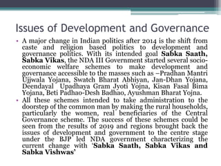 Issues of Development and Governance
• A major change in Indian politics after 2014 is the shift from
caste and religion based politics to development and
governance politics. With its intended goal Sabka Saath,
Sabka Vikas, the NDA III Government started several socio-
economic welfare schemes to make development and
governance accessible to the masses such as –Pradhan Mantri
Ujjwala Yojana, Swatch Bharat Abhiyan, Jan-Dhan Yojana,
Deendayal Upadhaya Gram Jyoti Yojna, Kisan Fasal Bima
Yojana, Beti Padhao-Desh Badhao, Ayushman Bharat Yojna.
• All these schemes intended to take administration to the
doorstep of the common man by making the rural households,
particularly the women, real beneficiaries of the Central
Governance scheme. The success of these schemes could be
seen from the results of 2019 and regions brought back the
issues of development and government to the centre stage
under the BJP led NDA government characterizing the
current change with ‘Sabka Saath, Sabka Vikas and
Sabka Vishwas’
 