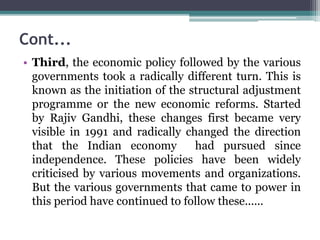 Cont...
• Third, the economic policy followed by the various
governments took a radically different turn. This is
known as the initiation of the structural adjustment
programme or the new economic reforms. Started
by Rajiv Gandhi, these changes first became very
visible in 1991 and radically changed the direction
that the Indian economy had pursued since
independence. These policies have been widely
criticised by various movements and organizations.
But the various governments that came to power in
this period have continued to follow these......
 