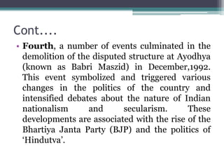 Cont....
• Fourth, a number of events culminated in the
demolition of the disputed structure at Ayodhya
(known as Babri Maszid) in December,1992.
This event symbolized and triggered various
changes in the politics of the country and
intensified debates about the nature of Indian
nationalism and secularism. These
developments are associated with the rise of the
Bhartiya Janta Party (BJP) and the politics of
‘Hindutva’.
 