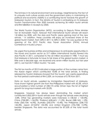 The richness in its natural environment and ecology, heightened by the fact of
its uniquely multi culture society and the government policy in maintaining its
political and economic stability is a contributing factor towards the growth of
Malaysian tourism. In fact, the Ministry of Tourism is embarking on its Malaysia
Tourism Transformation Plan 2020 towards achieving 36 million tourist arrivals
and RM168billion in receipts by 2020.

The World Tourism Organisation (WTO), according to Deputy Prime Minister
Tan Sri Muhyiddin Yassin, forecast that international tourist arrivals will reach
1.8 billion by 2030, with the Asia and Pacific areas gaining most of the new
arrivals. “ In addition, these countries will enjoy an increased share of the
global tourist market, from 22% in 2011 to 30% in 2030,” he was quoted at the
opening of the 2012 Pacific Asia Travel Association (PATA) Annual
Conference in Kuala Lumpur.


He urged the business entities and entrepreneurs to anticipate opportunities in
the travel and tourism sector as 217 million international tourists flowed into
Asia Pacific in 2011, compared to the 22 million recorded in 1980. "I must say
that Malaysia is fortunate to have its fair share of the global tourism market. A
little over a decade ago, we received only seven million tourists, but last year
(2011), we had 24.7 million tourists,” he said.


The first six months of 2012 indicated a large portion of the number came from
the Asean region which contributed 73.8% of the total arrivals. A finding
released by Tourism Malaysia showed that the tourists’ per capita expenditure
for that period is estimated at RM 2,309, an increase of 0.7% from 2011.

Data on tourist arrivals, supplied by Immigration Department of Malaysia,
have shown highest growth are from the Phillippines market with 45.3%, which
accumulated a total number of 238,175 while Oman tops the list of highest
growth for long-haul markets with 33.2%.

Singapore, however has always been dominating the market which
contributed 5,832,339 in tourist arrivals even though the arrivals were declining
-4.8%. Other top generating markets were Indonesia (1,108,361 / +20.0%),
China (758,289 / +34.2%), Thailand (638,641/ -11.5%), Brunei (588,165/ -1.2%),
India (365,104/ +6.9%), Australia (242,579/ -10.4%), the Philippines (238,175/
+45.3%), Japan (215,872/ +32.5%) and United Kingdom (196,738/ +5.9%),
besides Singapore. The data was accounted for 87.55% of the total tourist
arrivals.
 