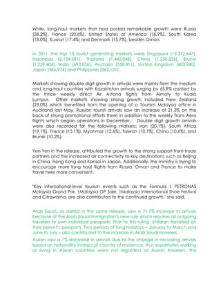 While, long-haul markets that had posted remarkable growth were Russia
(28.2%), France (20.6%), United States of America (18.9%), South Korea
(18.0%), Kuwait (17.4%) and Denmark (15.7%), besides Oman.


In 2011, the top 10 tourist generating markets were Singapore (13,372,647),
Indonesia (2,134,381), Thailand (1,442,048), China (1,250,536), Brunei
(1,239,404), India (693,056), Australia (558,411), United Kingdom (403,940),
Japan (386,974) and Philippines (362,101).


Markets showing double digit growth in arrivals were mainly from the medium
and long-haul countries with Kazakhstan arrivals surging by 65.9% assisted by
the thrice weekly direct Air Astana flights from Almaty to Kuala
Lumpur.    Other markets showing strong growth included New Zealand
(23.0%) which benefited from the opening of a Tourism Malaysia office in
Auckland last May. Russian tourist arrivals saw an increase of 21.3% on the
back of strong promotional efforts there in addition to the weekly Trans Aero
flights which began operations in December.    Double digit growth arrivals
were also recorded for the following markets: Iran (20.1%), South Africa
(19.1%), France (15.1%), Myanmar (12.6%), Taiwan (10.7%), China (10.6%), and
Brunei (10.2%).


Yen Yen in the release, attributed the growth to the strong support from trade
partners and the increased air connectivity to key destinations such as Beijing
in China, Hong Kong and Kansai in Japan. Additionally, the ministry is trying to
encourage more long haul flights from Russia, Oman and France to make
travel here more convenient.


"Key international-level tourism events such as the Formula 1 PETRONAS
Malaysia Grand Prix, 1Malaysia GP Sale, 1Malaysia International Shoe Festival
and Citrawarna, are also contributors to the continued growth," she said.


Arab Saudi, as stated in the same release, saw a 71.7% increase in arrivals
because of the Arab Saudi Immigration’s new rule which requires all outgoing
travelers to own individual passports. Prior to this ruling, children travelled on
their parent’s passports. Two periods of long holidays – January to March and
June to July – also contributed to the increase in Arab Saudi travelers.
Asean saw a 1% decrease in arrivals due to the change in recording arrivals
based on nationality instead of country of residence; thus expatriates working
or living in Asean countries were not regarded as Asean travelers. This
 