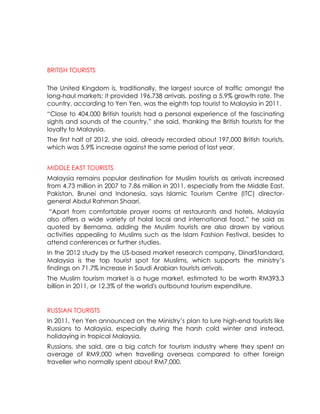 BRITISH TOURISTS

The United Kingdom is, traditionally, the largest source of traffic amongst the
long-haul markets; it provided 196,738 arrivals, posting a 5.9% growth rate. The
country, according to Yen Yen, was the eighth top tourist to Malaysia in 2011.
“Close to 404,000 British tourists had a personal experience of the fascinating
sights and sounds of the country,” she said, thanking the British tourists for the
loyalty to Malaysia.
The first half of 2012, she said, already recorded about 197,000 British tourists,
which was 5.9% increase against the same period of last year.


MIDDLE EAST TOURISTS
Malaysia remains popular destination for Muslim tourists as arrivals increased
from 4.73 million in 2007 to 7.86 million in 2011, especially from the Middle East,
Pakistan, Brunei and Indonesia, says Islamic Tourism Centre (ITC) director-
general Abdul Rahman Shaari.
“Apart from comfortable prayer rooms at restaurants and hotels, Malaysia
also offers a wide variety of halal local and international food,” he said as
quoted by Bernama, adding the Muslim tourists are also drawn by various
activities appealing to Muslims such as the Islam Fashion Festival, besides to
attend conferences or further studies.
In the 2012 study by the US-based market research company, DinarStandard,
Malaysia is the top tourist spot for Muslims, which supports the ministry’s
findings on 71.7% increase in Saudi Arabian tourists arrivals.
The Muslim tourism market is a huge market, estimated to be worth RM393.3
billion in 2011, or 12.3% of the world's outbound tourism expenditure.


RUSSIAN TOURISTS
In 2011, Yen Yen announced on the Ministry’s plan to lure high-end tourists like
Russians to Malaysia, especially during the harsh cold winter and instead,
holidaying in tropical Malaysia.
Russians, she said, are a big catch for tourism industry where they spent an
average of RM9,000 when travelling overseas compared to other foreign
traveller who normally spent about RM7,000.
 