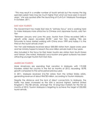 “This may result in a smaller number of tourist arrivals but the money the big
spenders splash here may be much higher than what we have seen in recent
years,” she was quoted after the launching of Cuti-Cuti 1Malaysia Travelogue
in October, 2011.


EAST ASIA TOURISTS
The Government has made East Asia its “primary focus” and is working hard
to make Malaysia more attractive to Chinese and Japanese tourists, said Yen
Yen
“Between January and June this year, tourists from China recorded 34% in
growth while Japan recorded 32.5%,” said Yen Yen, adding “We are
fortunate to have started working with China since 1999 and today it is the
third on the tourist arrivals chart.”
Yen Yen said Malaysia received about 300,000 visitors from Japan every year
and her ministry hoped to breach the one million arrivals mark in four years.
Also included in the focus for East Asian tourists are visitors from South Korea
and Taiwan. She noted, Malaysia’s eco-tourism and great outdoors has been
attracting younger tourists from East Asia.


AMERICAN TOURISTS
More Americans are spending their vacation in Malaysia, with 119,528
travelers visited the country in the first six months of 2012, recording 18.9%
growth compared to the same period previous year.
In 2011, Malaysia received 216,755 visitors from the United States (USA),
generating revenue of about RM730 million, according to Tourism Malaysia.

Despite the distance and the lack of direct connectivity to Malaysia, the
traffic has been increased as the USA is second highest, behind United
Kingdom’s 196,738 arrivals, amongst the 10 long-haul markets for the first six
months of 2012. Tourism Malaysia is targeting to achieve the target of 235,000
tourist arrivals.
 