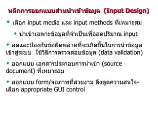หลักการออกแบบส่วนนำเข้าข้อมูล  (Input Design) เลือก  input media  และ  input methods  ที่เหมาะสม นำเข้าเฉพาะข้อมูลที่จำเป็นเพื่อลดปริมาณ  input ลดและป้องกันข้อผิดพลาดที่จะเกิดขึ้นในการนำข้อมูลเข้าสู่ระบบ  ใช้วิธีการตรวจสอบข้อมูล  (data validation) ออกแบบ เอกสารประกอบการนำเข้า  (source document)  ที่เหมาะสม ออกแบบ  form/ จอภาพที่สวยงาม ดึงดูดความสนใจ -  เลือก  appropriate GUI control 