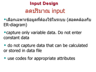 Input Design ลดปริมาณ  input เลือกเฉพาะข้อมูลที่ต้องใช้ในระบบ  ( สอดคล้องกับ  ER-diagram)   capture only variable data. Do not enter constant data do not capture data that can be calculated or stored in data file use codes for appropriate attributes   