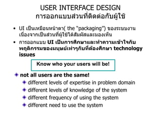 USER INTERFACE DESIGN การออกแบบส่วนที่ติดต่อกับผู้ใช้ UI  เป็นเหมือนหน้าตา (  the “packaging”)  ของระบบงานเนื่องจากเป็นส่วนที่ผู้ใช้ได้สัมผัสและมองเห็น การออกแบบ   UI  เป็นการศึกษาและทำความเข้าใจกับพฤติกรรมของมนุษย์เท่าๆกับที่ต้องศึกษา   technology issues Know who your users will be! not all users are the same! different levels of expertise in problem domain different levels of knowledge of the system different frequency of using the system different need to use the system 