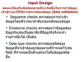 Input Design  ลดและป้องกันข้อผิดพลาดที่จะเกิดขึ้นในการนำข้อมูลเข้าสู่ระบบใช้วิธีการตรวจสอบข้อมูล  (data validation ) Sequence checks  ตรวจสอบการนำเข้าข้อมูลโดยพิจารณาลำดับก่อนหลังของข้อมูล Existence checks  ตรวจสอบว่าข้อมูลต้องมีอยู่จริงเช่นเป็นสมาชิกที่มีอยู่จริงจึงจะทำรายการยืมได้ เป็นต้น Data type checks  ตรวจสอบชนิดของข้อมูลที่นำเข้าต้องถูกต้องตามที่กำหนดไว้เช่น  field  ที่กำหนดเป็นตัวเลขจะไม่รับข้อมูลชนิดอื่น 