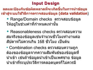 Input Design  ลดและป้องกันข้อผิดพลาดที่จะเกิดขึ้นในการนำข้อมูลเข้าสู่ระบบใช้วิธีการตรวจสอบข้อมูล  (data validation ) Range/Domain checks   ตรวจสอบข้อมูลให้อยู่ในช่วงค่าที่กำหนดเท่านั้น Reasonableness checks  ตรวจสอบความสมจริงของข้อมูลเช่นจำนวนชั่วโมงทำงานต่อสัปดาห์ไม่ควรเกิน  168  ชั่วโมง เป็นต้น Combination checks  ตรวจสอบความถูกต้องของข้อมูลจากความสัมพันธ์ของข้อมูลที่นำเข้า เช่นถ้าข้อมูลนำเข้าเป็นเพศชาย ข้อมูลนำเข้าที่ระบุประวัติการคลอดบุตรก็ไม่ควรมี 