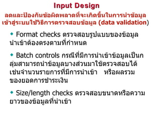 Input Design  ลดและป้องกันข้อผิดพลาดที่จะเกิดขึ้นในการนำข้อมูลเข้าสู่ระบบใช้วิธีการตรวจสอบข้อมูล  (data validation ) Format checks  ตรวจสอบรูปแบบของข้อมูลนำเข้าต้องตรงตามที่กำหนด Batch controls  กรณีที่มีการนำเข้าข้อมูลเป็นกลุ่มสามารถนำข้อมูลบางส่วนมาใช้ตรวจสอบได้เช่นจำนวนรายการที่มีการนำเข้า  หรือผลรวมของยอดการชำระเงิน Size/length checks   ตรวจสอบขนาดหรือความยาวของข้อมูลที่นำเข้า 