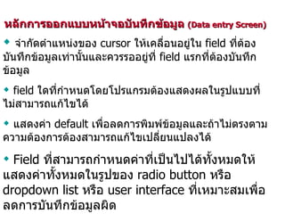 หลักการออกแบบหน้าจอบันทึกข้อมูล  (Data entry Screen)  จำกัดตำแหน่งของ  cursor  ให้เคลื่อนอยู่ใน  field  ที่ต้องบันทึกข้อมูลเท่านั้นและควรรออยู่ที่  field  แรกที่ต้องบันทึกข้อมูล field  ใดที่กำหนดโดยโปรแกรมต้องแสดงผลในรูปแบบที่ไม่สามารถแก้ไขได้ แสดงค่า  default  เพื่อลดการพิมพ์ข้อมูลและถ้าไม่ตรงตามความต้องการต้องสามารถแก้ไขเปลี่ยนแปลงได้ Field  ที่สามารถกำหนดค่าที่เป็นไปได้ทั้งหมดให้แสดงค่าทั้งหมดในรูปของ  radio button  หรือ  dropdown list  หรือ  user interface  ที่เหมาะสมเพื่อลดการบันทึกข้อมูลผิด 