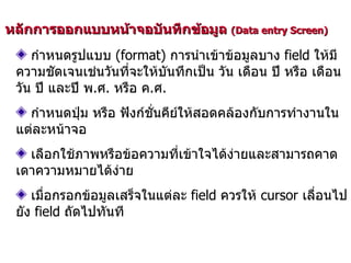 หลักการออกแบบหน้าจอบันทึกข้อมูล  (Data entry Screen)  กำหนดรูปแบบ  (format)  การนำเข้าข้อมูลบาง  field  ให้มีความชัดเจนเช่นวันที่จะให้บันทึกเป็น วัน เดือน ปี หรือ เดือน วัน ปี และปี พ . ศ .  หรือ ค . ศ . กำหนดปุ่ม หรือ ฟังก์ชั่นคีย์ให้สอดคล้องกับการทำงานในแต่ละหน้าจอ เลือกใช้ภาพหรือข้อความที่เข้าใจได้ง่ายและสามารถคาดเดาความหมายได้ง่าย เมื่อกรอกข้อมูลเสร็จในแต่ละ  field  ควรให้  cursor  เลื่อนไปยัง  field  ถัดไปทันที 