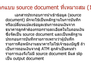 ออกแบบ  source document   ที่เหมาะสม   (1) เอกสารประกอบการนำเข้าข้อมูล  (source document)  มักจะใช้เป็นหลักฐานในการบันทึกหรือเปลี่ยนแปลงข้อมูลเช่นการถอนเงินจากธนาคารลูกค้าต้องกรอกรายละเอียดในใบถอนเงินซึ่งจัดเป็น  source document  และเป็นหลักฐานประกอบการบันทึกรายการเพราะว่าผู้บันทึกรายการคือพนักงานธนาคารไม่ใช่เจ้าของบัญชี ถ้าเป็นการถอนเงินจากตู้  ATM  ลูกค้าเป็นคนทำรายการเองจึงไม่มี  source document  มีแต่  slip  เป็น  output document   