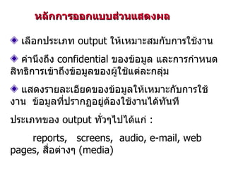 หลักการออกแบบส่วนแสดงผล เลือกประเภท  output  ให้เหมาะสมกับการใช้งาน คำนึงถึง  confidential  ของข้อมูล และการกำหนดสิทธิการเข้าถึงข้อมูลของผู้ใช้แต่ละกลุ่ม แสดงรายละเอียดของข้อมูลให้เหมาะกับการใช้งาน  ข้อมูลที่ปรากฏอยู่ต้องใช้งานได้ทันที ประเภทของ  output  ทั่วๆไปได้แก่  : reports,  screens,  audio, e-mail, web pages,  สื่อต่างๆ  (media)  