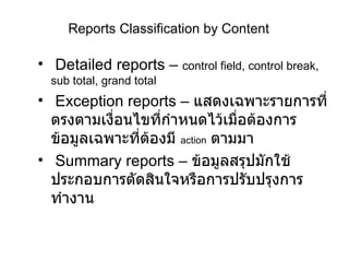 Reports Classification by Content Detailed reports –  control field, control break, sub total, grand total Exception reports –  แสดงเฉพาะรายการที่ตรงตามเงื่อนไขที่กำหนดไว้เมื่อต้องการข้อมูลเฉพาะที่ต้องมี  action   ตามมา Summary reports   –  ข้อมูลสรุปมักใช้ประกอบการตัดสินใจหรือการปรับปรุงการทำงาน 