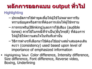 Highlighting ประหยัดการใช้คำพูดเพื่อให้ผู้ใช้ไม่พลาดการรับทราบข้อมูลหรือสาระที่ต้องการเน้นให้ผู้ใช้ทราบ การกระพริบ (Blinking) และการใช้เสียง   ( audible tones)  ควรใช้ในกรณีที่จำเป็น ( ขั้นวิกฤติ )  ที่ต้องการให้ผู้ใช้ให้ความสนใจในทันทีเท่านั้น วิธีการต่างๆที่เลือกมาใช้ต้องใช้อย่างสม่ำเสมอคงเส้นคงวา  (consistency) used based upon level of importance of emphasized information หลักการออกแบบ   output  ทั่วไป Highlighting  ได้แก่  Color difference, Intensity difference, Size difference, Font difference, Reverse video, Boxing, Underlining 