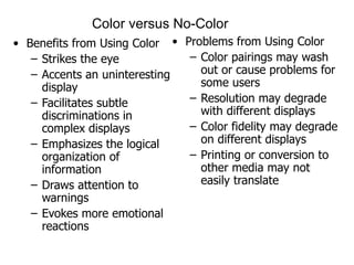 Color versus No-Color Benefits from Using Color Strikes the eye Accents an uninteresting display Facilitates subtle discriminations in complex displays Emphasizes the logical organization of information Draws attention to warnings Evokes more emotional reactions Problems from Using Color Color pairings may wash out or cause problems for some users Resolution may degrade with different displays Color fidelity may degrade on different displays Printing or conversion to other media may not easily translate 