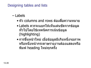 Designing tables and lists Labels หัว   columns and rows  ต้องสื่อความหมาย Labels  ควรจะแยกให้เห็นเด่นชัดจากข้อมูลทั่วไปโดยใช้เทคนิคการเน้นข้อมูล  ( highlighting ) การขึ้นหน้าใหม่   เมื่อข้อมูลมีเกินหนึ่งจอภาพหรือหนึ่งหน้ากระดาษรายงานต้องแสดงหรือพิมพ์  heading  ใหม่ทุกครั้ง 13. 