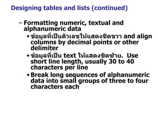 Designing tables and lists (continued) Formatting numeric, textual and alphanumeric data ข้อมูลที่เป็นตัวเลขให้แสดงชิดขวา   and align columns by decimal points or other delimiter ข้อมูลที่เป็น   text   ให้แสดงชิดซ้าย .  Use short line length, usually 30 to 40 characters per line Break long sequences of alphanumeric data into small groups of three to four characters each 