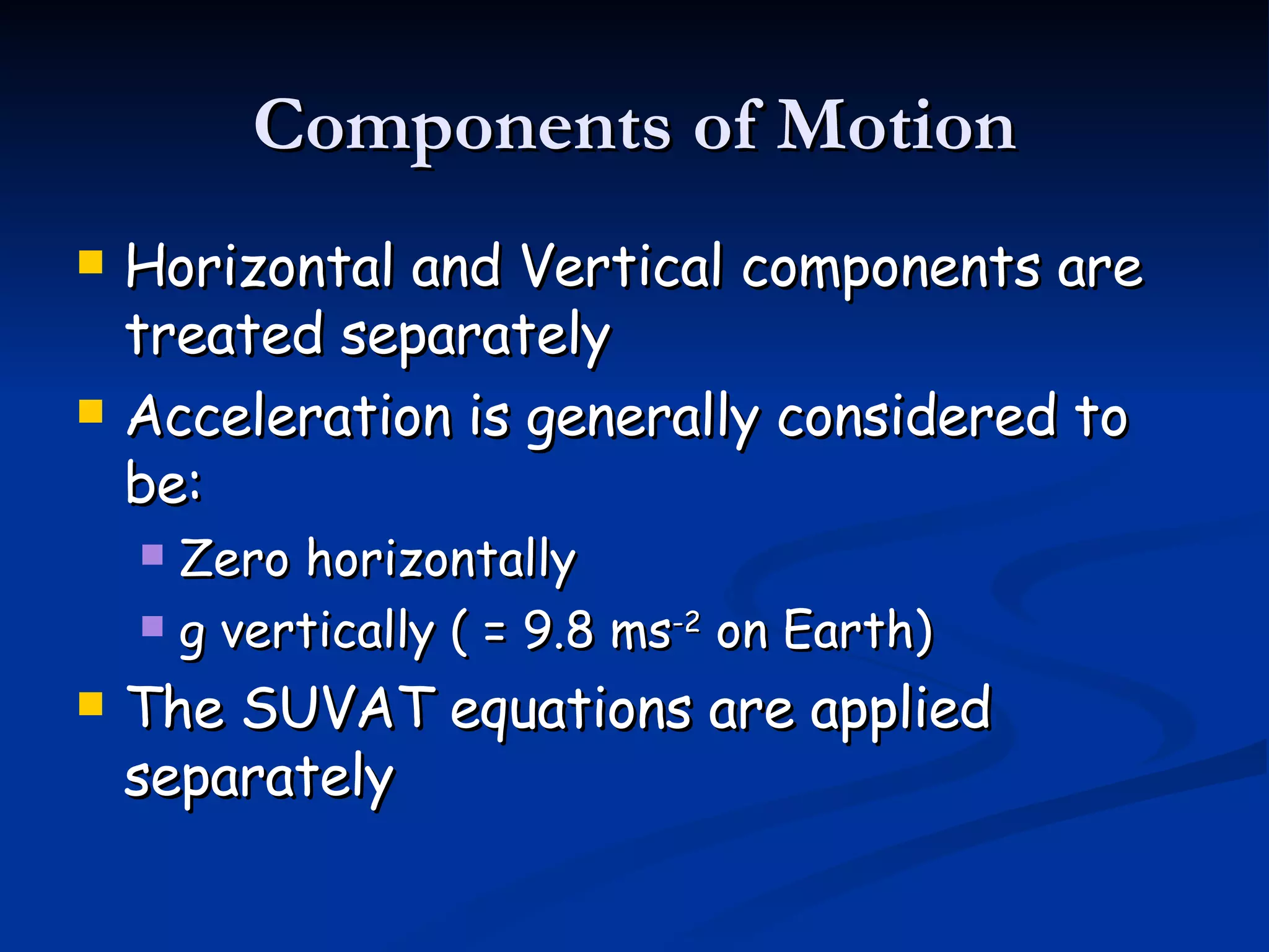 Components of Motion Horizontal and Vertical components are treated separately Acceleration is generally considered to be: Zero horizontally g vertically ( = 9.8 ms -2 on Earth) The SUVAT equations are applied separately