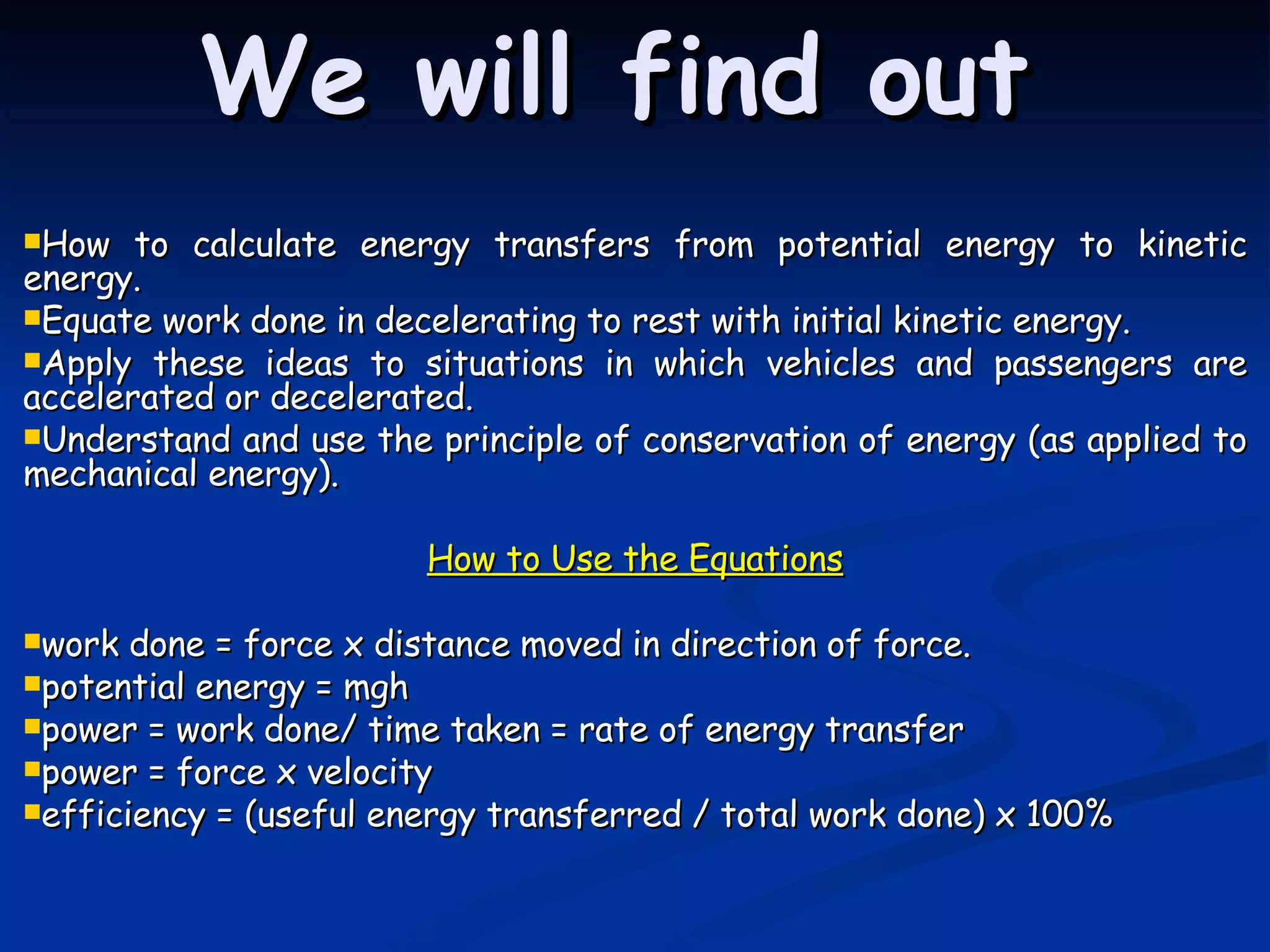 We will find out How to calculate energy transfers from potential energy to kinetic energy. Equate work done in decelerating to rest with initial kinetic energy. Apply these ideas to situations in which vehicles and passengers are accelerated or decelerated. Understand and use the principle of conservation of energy (as applied to mechanical energy). How to Use the Equations work done = force x distance moved in direction of force. potential energy = mgh power = work done/ time taken = rate of energy transfer power = force x velocity efficiency = (useful energy transferred / total work done) x 100%