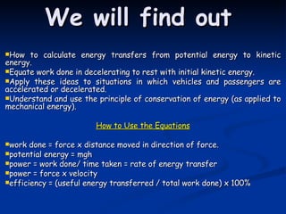 We will find out How to calculate energy transfers from potential energy to kinetic energy. Equate work done in decelerating to rest with initial kinetic energy. Apply these ideas to situations in which vehicles and passengers are accelerated or decelerated. Understand and use the principle of conservation of energy (as applied to mechanical energy). How to Use the Equations work done = force x distance moved in direction of force. potential energy = mgh power = work done/ time taken = rate of energy transfer power = force x velocity efficiency = (useful energy transferred / total work done) x 100%